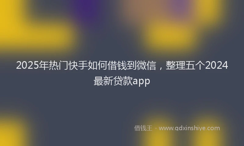 2025年热门快手如何借钱到微信，整理五个2024最新贷款app