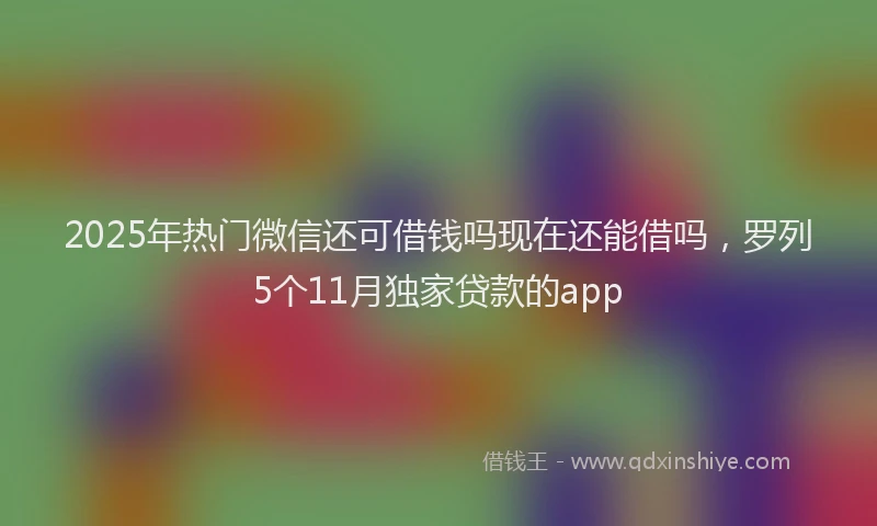 2025年热门微信还可借钱吗现在还能借吗，罗列5个11月独家贷款的app