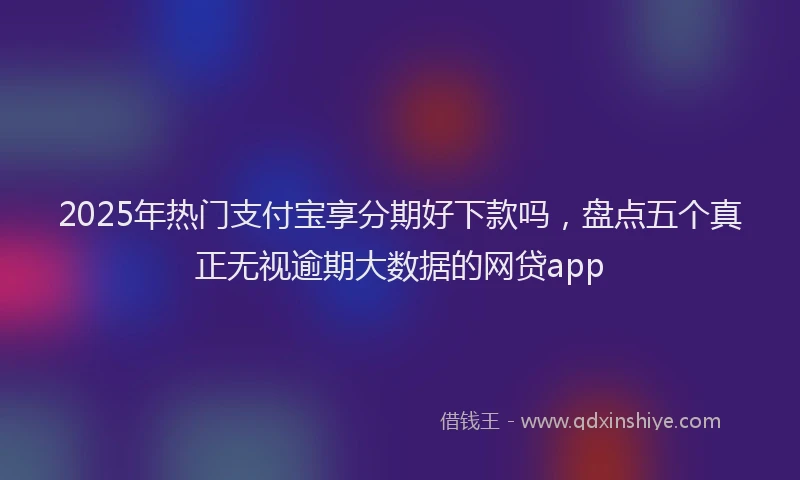 2025年热门支付宝享分期好下款吗，盘点五个真正无视逾期大数据的网贷app
