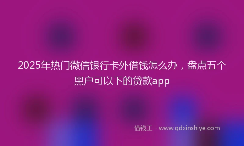 2025年热门微信银行卡外借钱怎么办，盘点五个黑户可以下的贷款app
