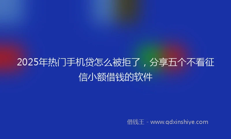 2025年热门手机贷怎么被拒了，分享五个不看征信小额借钱的软件