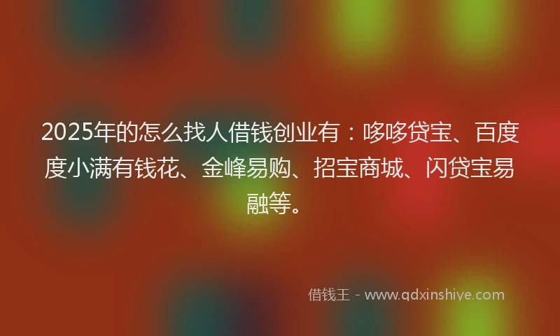 2025年的怎么找人借钱创业有：哆哆贷宝、百度度小满有钱花、金峰易购、招宝商城、闪贷宝易融等。