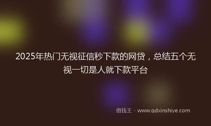 2025年热门无视征信秒下款的网贷，总结五个无视一切是人就下款平台