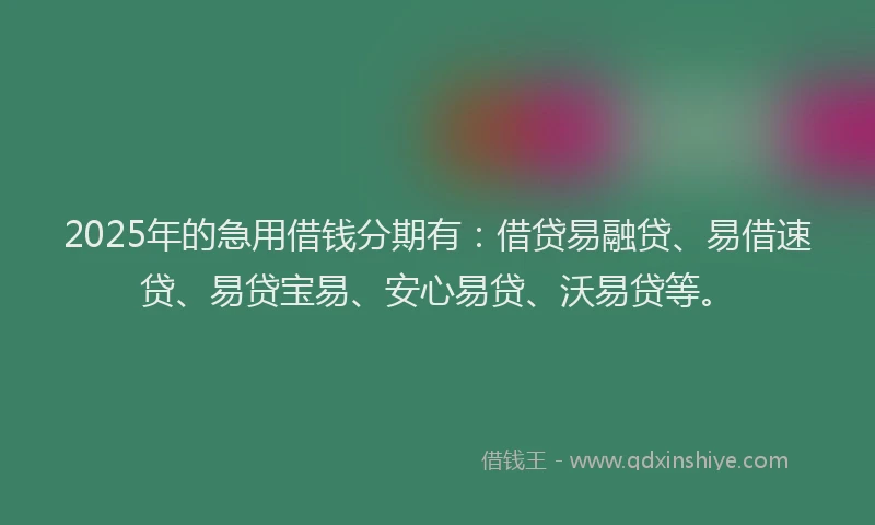 2025年的急用借钱分期有：借贷易融贷、易借速贷、易贷宝易、安心易贷、沃易贷等。