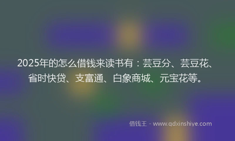 2025年的怎么借钱来读书有：芸豆分、芸豆花、省时快贷、支富通、白象商城、元宝花等。