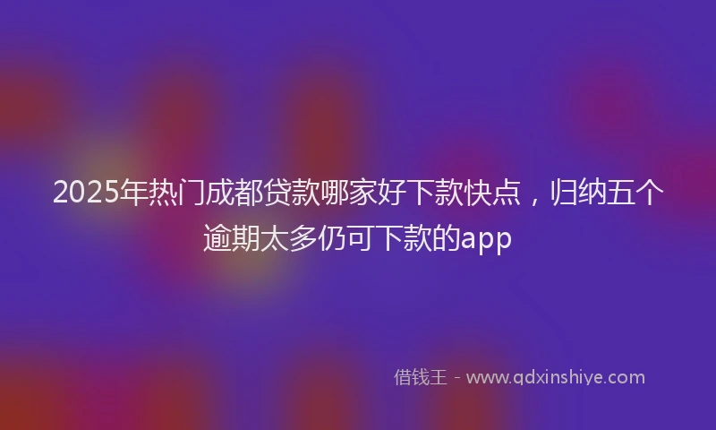 2025年热门成都贷款哪家好下款快点，归纳五个逾期太多仍可下款的app