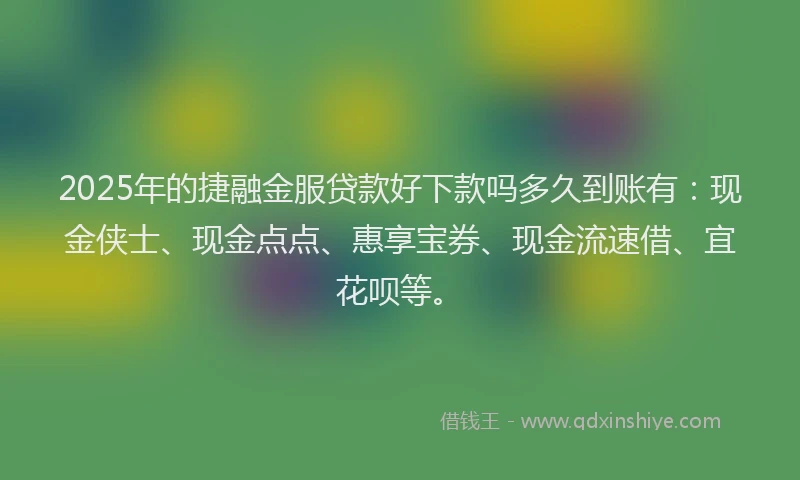 2025年的捷融金服贷款好下款吗多久到账有：现金侠士、现金点点、惠享宝券、现金流速借、宜花呗等。