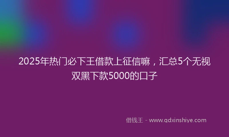 2025年热门必下王借款上征信嘛，汇总5个无视双黑下款5000的口子