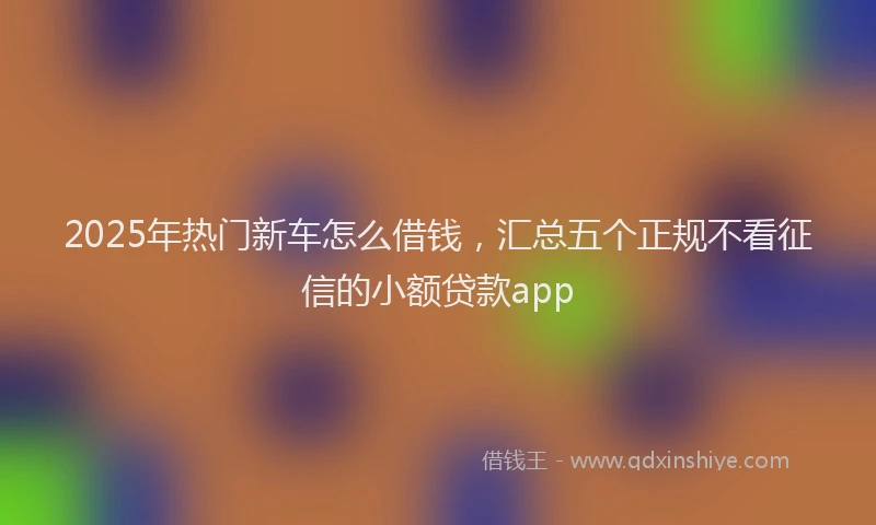 2025年热门新车怎么借钱，汇总五个正规不看征信的小额贷款app