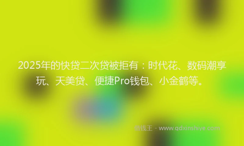 2025年的快贷二次贷被拒有：时代花、数码潮享玩、天美贷、便捷Pro钱包、小金鹤等。