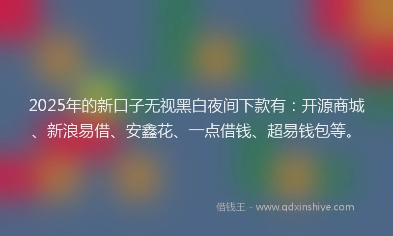 2025年的新口子无视黑白夜间下款有：开源商城、新浪易借、安鑫花、一点借钱、超易钱包等。