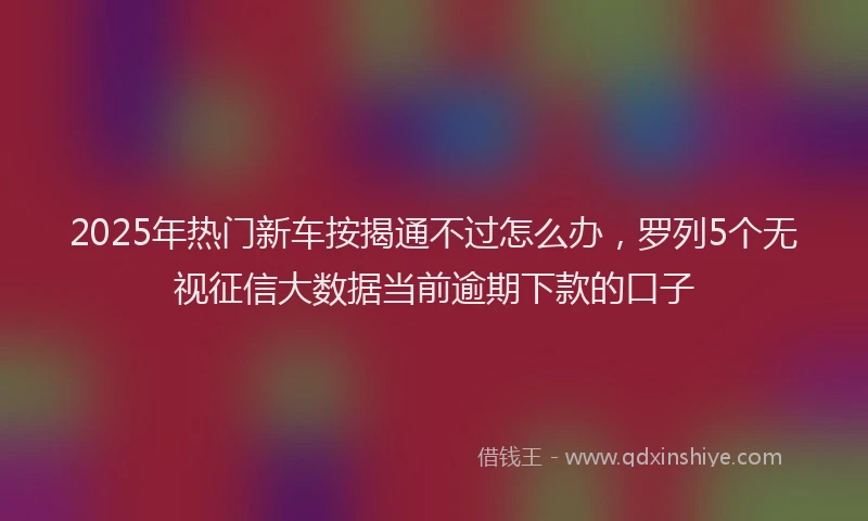 2025年热门新车按揭通不过怎么办，罗列5个无视征信大数据当前逾期下款的口子