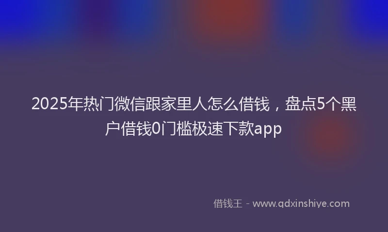2025年热门微信跟家里人怎么借钱，盘点5个黑户借钱0门槛极速下款app