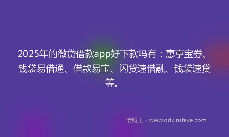 2025年的微贷借款app好下款吗有：惠享宝券、钱袋易借通、借款易宝、闪贷速借融、钱袋速贷等。