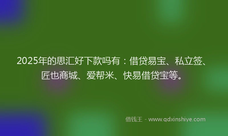 2025年的思汇好下款吗有：借贷易宝、私立签、匠也商城、爱帮米、快易借贷宝等。
