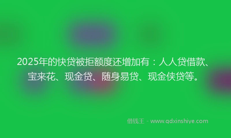 2025年的快贷被拒额度还增加有：人人贷借款、宝来花、现金贷、随身易贷、现金侠贷等。