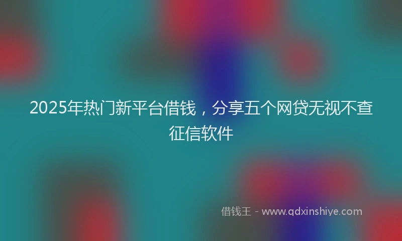 2025年热门新平台借钱，分享五个网贷无视不查征信软件
