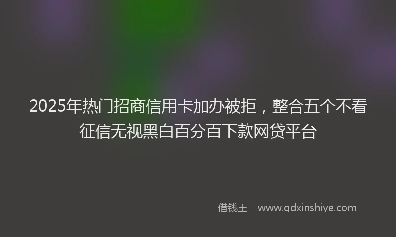 2025年热门招商信用卡加办被拒，整合五个不看征信无视黑白百分百下款网贷平台