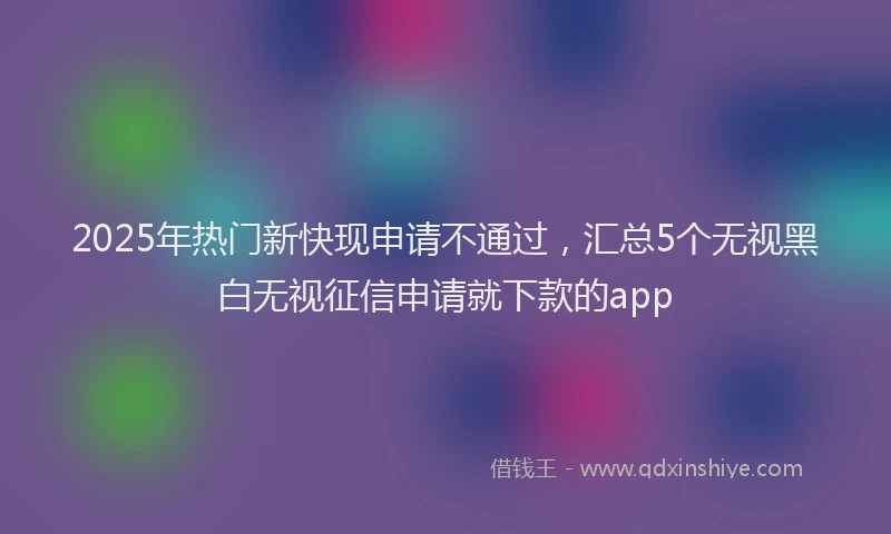 2025年热门新快现申请不通过，汇总5个无视黑白无视征信申请就下款的app