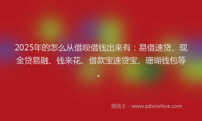 2025年的怎么从借呗借钱出来有：易借速贷、现金贷易融、钱来花、借款宝速贷宝、珊瑚钱包等。
