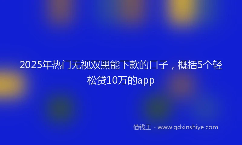 2025年热门无视双黑能下款的口子，概括5个轻松贷10万的app