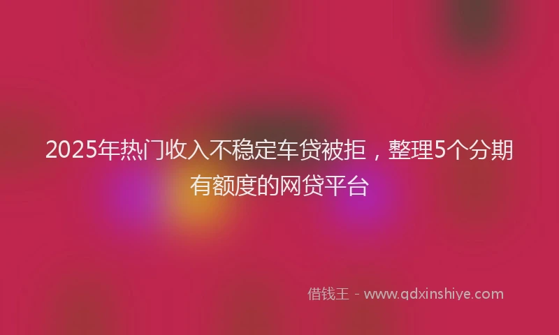 2025年热门收入不稳定车贷被拒，整理5个分期有额度的网贷平台