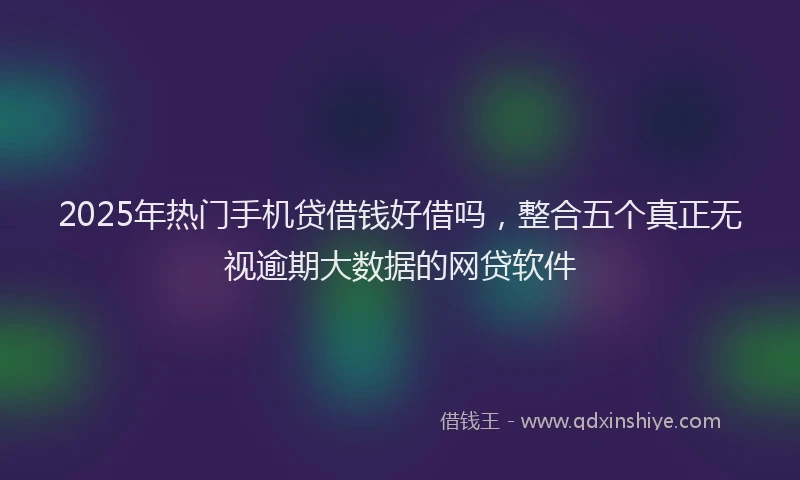 2025年热门手机贷借钱好借吗，整合五个真正无视逾期大数据的网贷软件