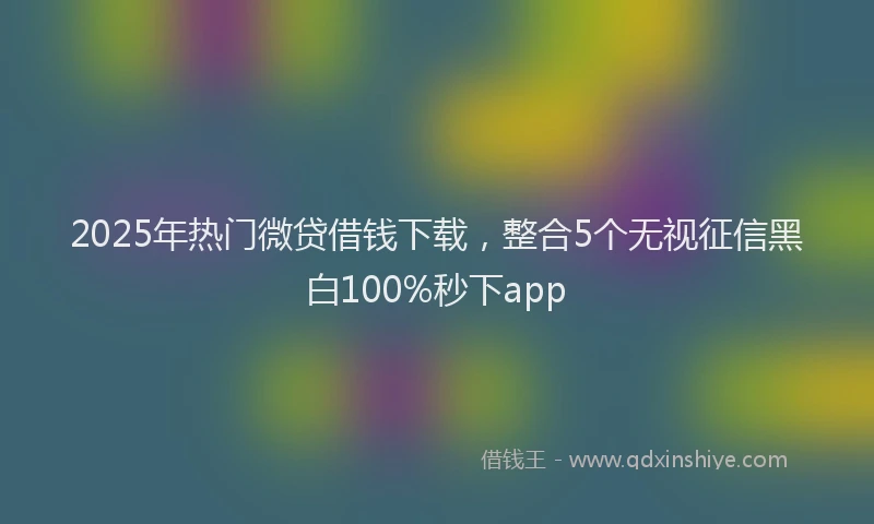 2025年热门微贷借钱下载，整合5个无视征信黑白100%秒下app