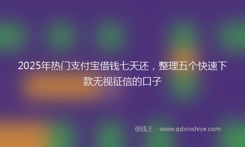 2025年热门支付宝借钱七天还，整理五个快速下款无视征信的口子