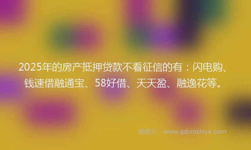 2025年的房产抵押贷款不看征信的有：闪电购、钱速借融通宝、58好借、天天盈、融逸花等。