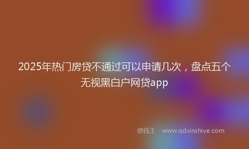 2025年热门房贷不通过可以申请几次，盘点五个无视黑白户网贷app