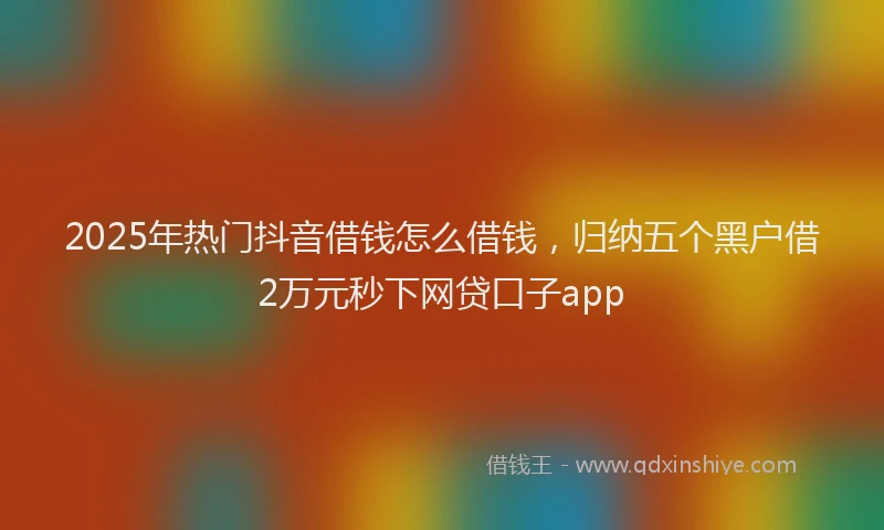 2025年热门抖音借钱怎么借钱，归纳五个黑户借2万元秒下网贷口子app