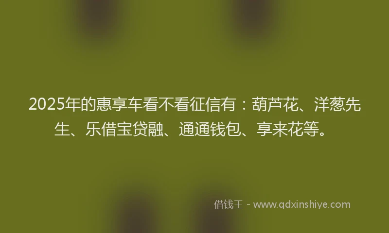 2025年的惠享车看不看征信有：葫芦花、洋葱先生、乐借宝贷融、通通钱包、享来花等。