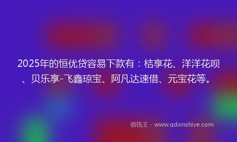 2025年的恒优贷容易下款有：桔享花、洋洋花呗、贝乐享-飞鑫琼宝、阿凡达速借、元宝花等。