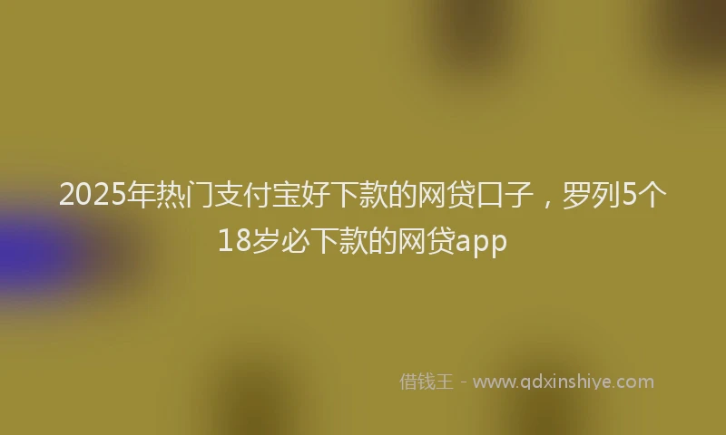 2025年热门支付宝好下款的网贷口子，罗列5个18岁必下款的网贷app