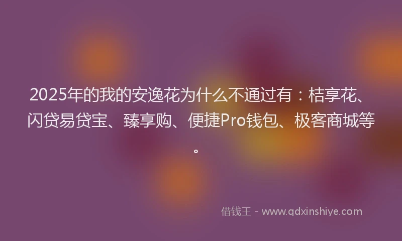 2025年的我的安逸花为什么不通过有：桔享花、闪贷易贷宝、臻享购、便捷Pro钱包、极客商城等。