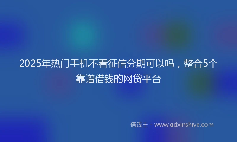 2025年热门手机不看征信分期可以吗，整合5个靠谱借钱的网贷平台