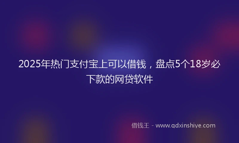 2025年热门支付宝上可以借钱，盘点5个18岁必下款的网贷软件