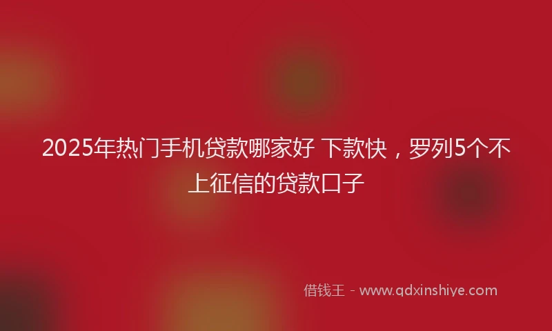 2025年热门手机贷款哪家好 下款快，罗列5个不上征信的贷款口子