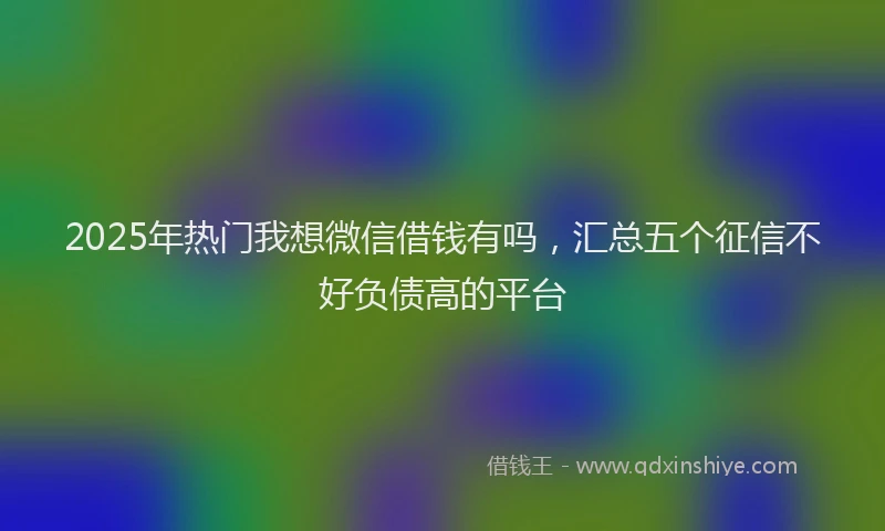 2025年热门我想微信借钱有吗，汇总五个征信不好负债高的平台