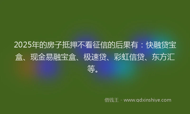 2025年的房子抵押不看征信的后果有：快融贷宝盒、现金易融宝盒、极速贷、彩虹信贷、东方汇等。