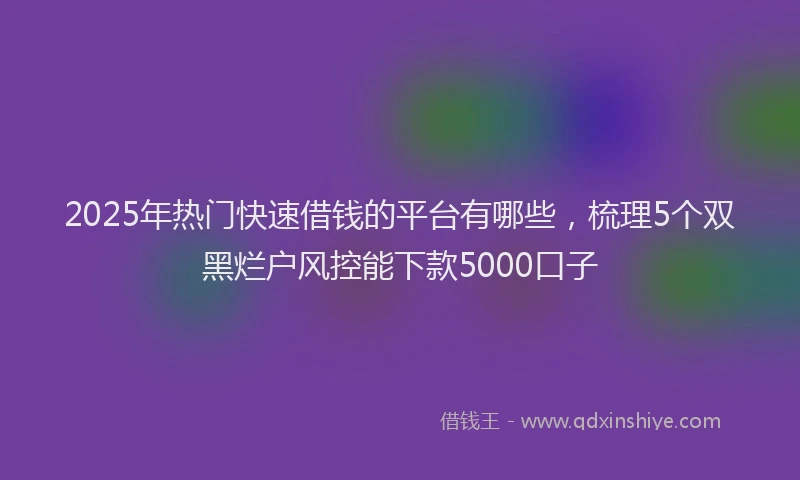 2025年热门快速借钱的平台有哪些，梳理5个双黑烂户风控能下款5000口子
