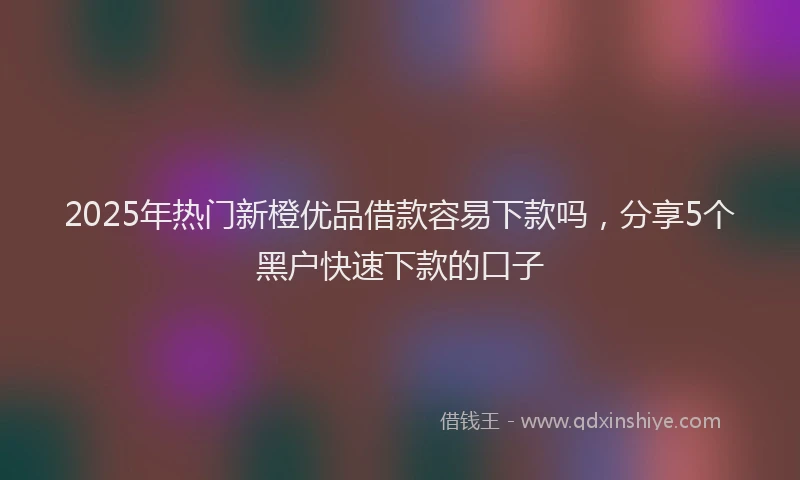 2025年热门新橙优品借款容易下款吗，分享5个黑户快速下款的口子