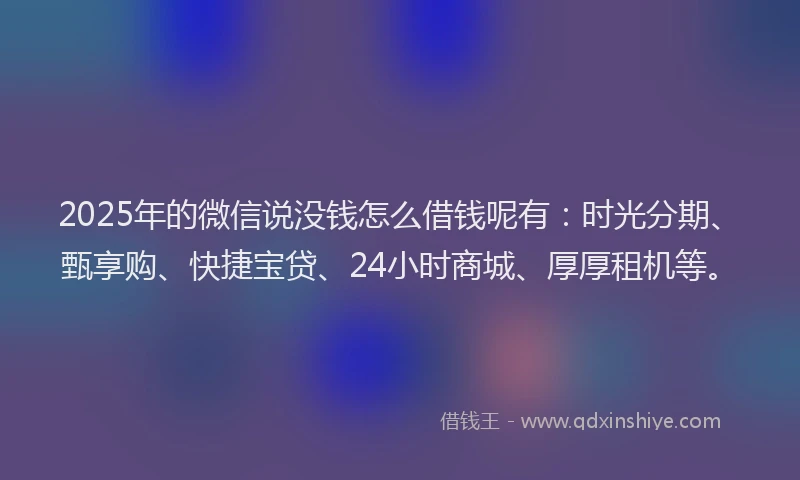 2025年的微信说没钱怎么借钱呢有：时光分期、甄享购、快捷宝贷、24小时商城、厚厚租机等。