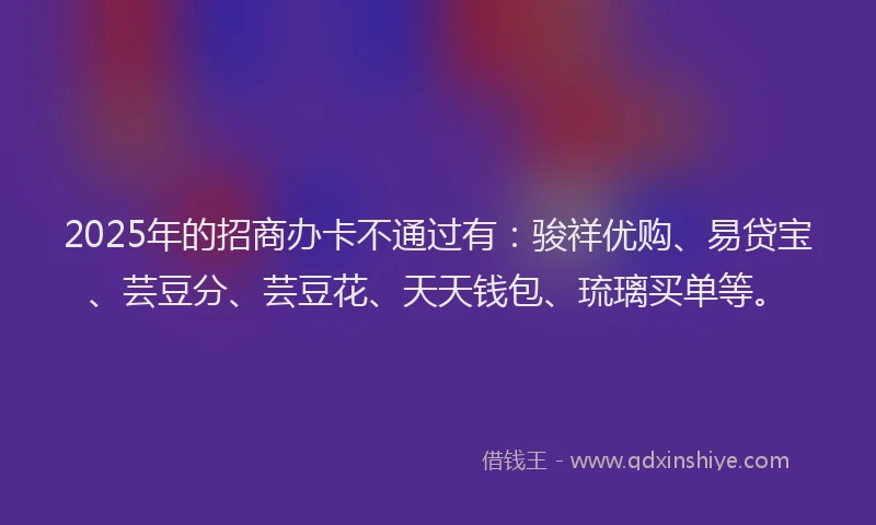 2025年的招商办卡不通过有：骏祥优购、易贷宝、芸豆分、芸豆花、天天钱包、琉璃买单等。
