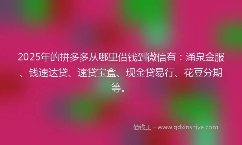 2025年的拼多多从哪里借钱到微信有：涌泉金服、钱速达贷、速贷宝盒、现金贷易行、花豆分期等。