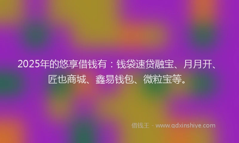 2025年的悠享借钱有：钱袋速贷融宝、月月开、匠也商城、鑫易钱包、微粒宝等。