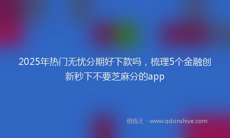 2025年热门无忧分期好下款吗，梳理5个金融创新秒下不要芝麻分的app