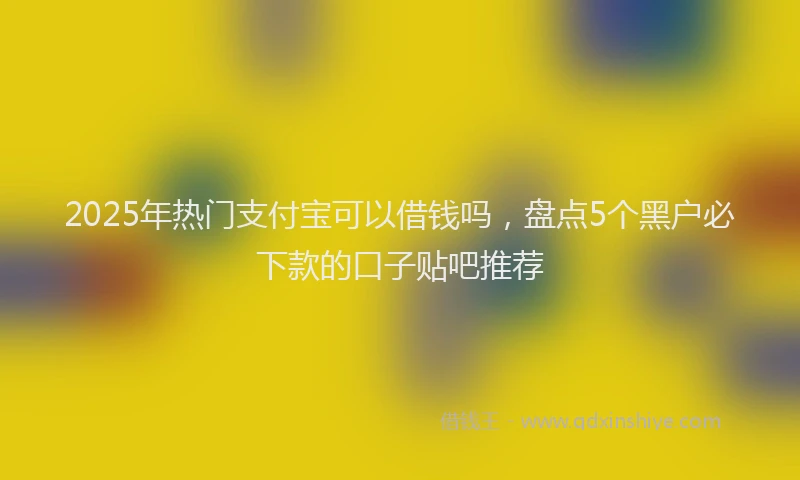 2025年热门支付宝可以借钱吗，盘点5个黑户必下款的口子贴吧推荐