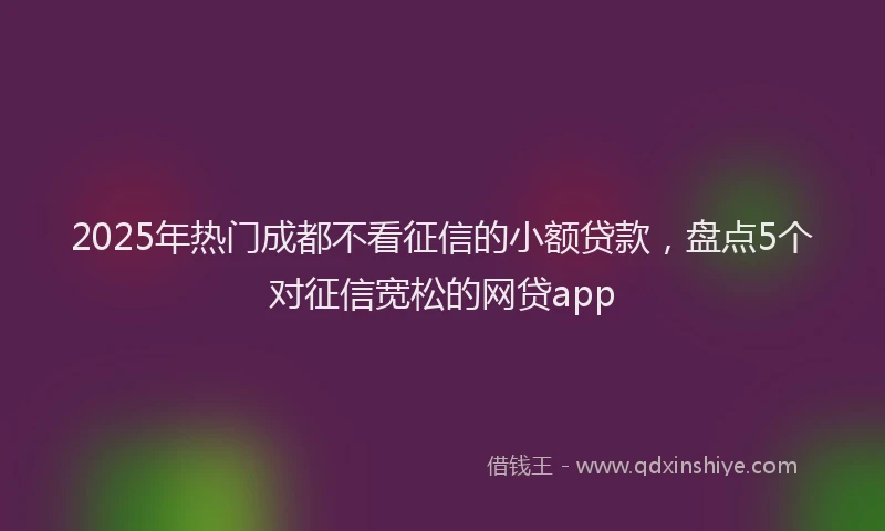 2025年热门成都不看征信的小额贷款，盘点5个对征信宽松的网贷app